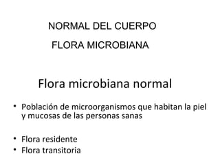 Flora microbiana normal
• Población de microorganismos que habitan la piel
y mucosas de las personas sanas
• Flora residente
• Flora transitoria
FLORA MICROBIANA
NORMAL DEL CUERPO
 