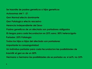 •
Se trasmite de padres geneticos a hijos geneticos
•
Autosomas del 1 -21
•
Gen Normal efecto dominante
•
Gen Patologico efecto rescesivo
•
Herencia independiente del Sexo
•
Padres geneticos de un afectado son portadores obligados
•
El riesgos para cada fecundacion es 25% sano; 50% heterocigoto
Portador; 25% Patologia
•
Todos los hijos e hijas del afectado son portadores
•
Importante la consanguinidad
•
Un individuo portador para cada fecundacion las posibiidades de
trasmitir el gen es de un 50%
•
Hermana o hermano las posibildades de se portador es: si 66%; no 33%
●
 