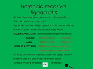 Herencia recesiva
ligada al X
•Se trasmite de padres geneticos a hijos geneticos
•Ubicado en el cromosoma X
•Depende del Sexo del progenitor y del descendiente
•Primer caso en la familia mutacion de Novo
•
MUJER PORTADORA: hereda para cada embarazo:
hombre: 50% afectado 50% Sano
mujer: 50% Portadoras 50% sanos
•
HOMBRE AFECTADO: 100% de sus hijas portadoras
todos sus hijos son normales
•Mujeres portadoras pueden presenter estigmas de la
enfermedad no presentan la enfermedad
•Simbolo mujer portadora afetados
 