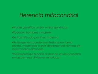 Herencia mitocondrial
●
Madre genética a hijos e hijas genéticos
●
Padecen hombres y mujeres
●
Se trasmite solo por línea materna
●
Heterogenea: puede manifestarse en forma
severa, moderada o leve depende del numero de
mitocondrias alteradas
●
(heteroplasmia reparto al azar de las mitocondrias
en las primeras divisiones mitoticas)
 