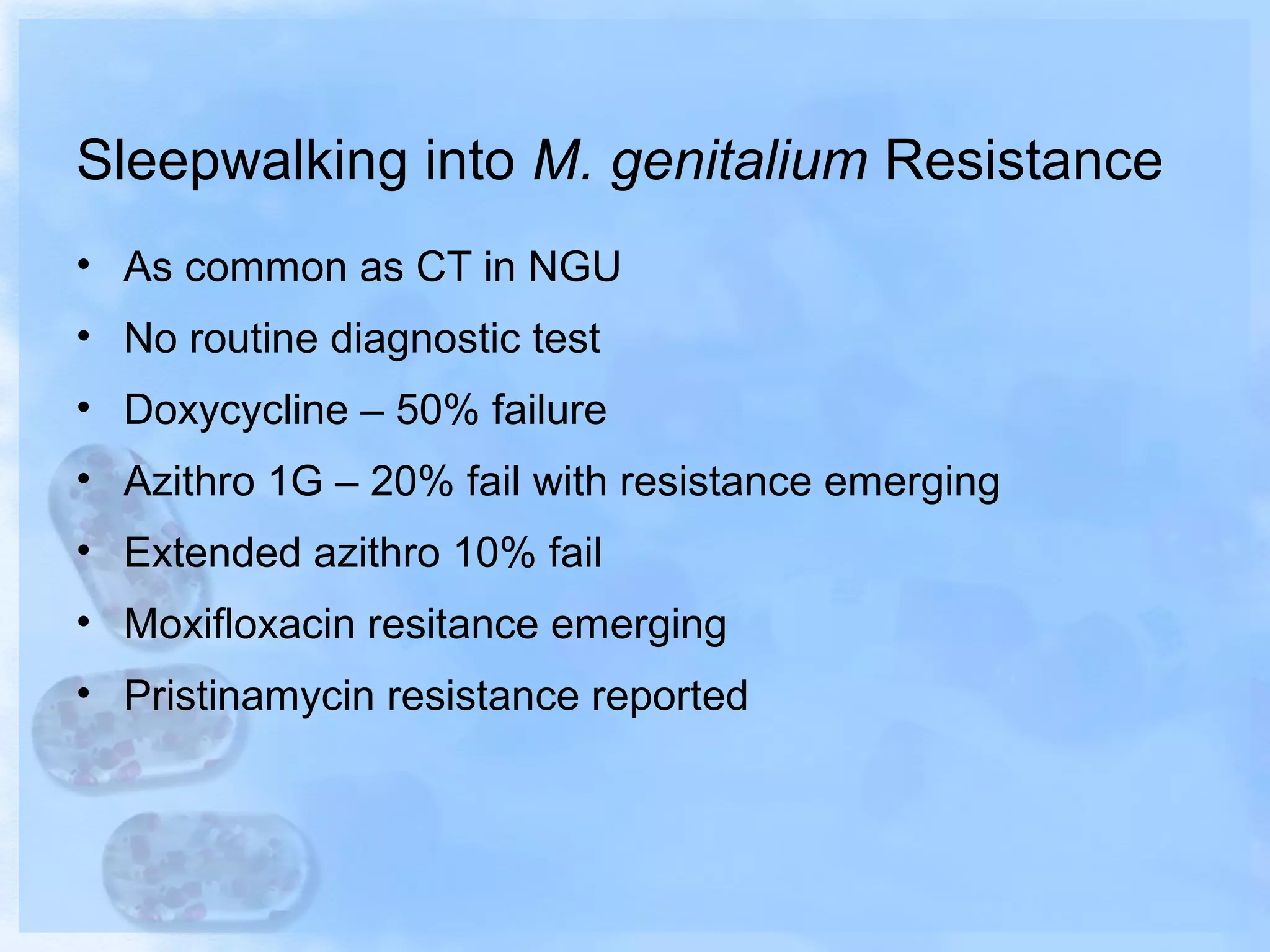 Sleepwalking into M. genitalium Resistance
• As common as CT in NGU
• No routine diagnostic test
• Doxycycline – 50% failure
• Azithro 1G – 20% fail with resistance emerging
• Extended azithro 10% fail
• Moxifloxacin resitance emerging
• Pristinamycin resistance reported
 