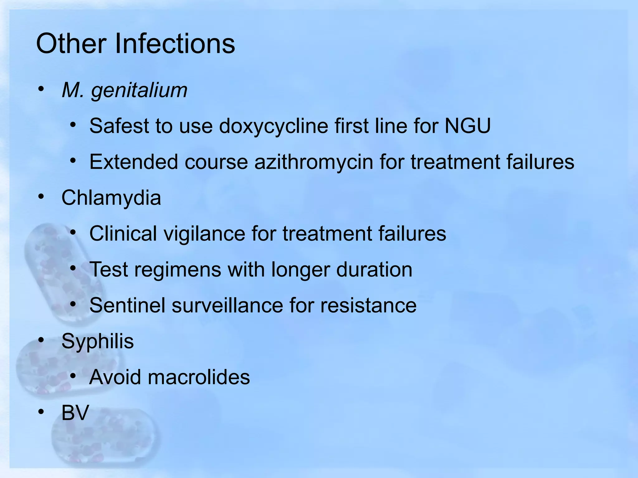 Other Infections
• M. genitalium
• Safest to use doxycycline first line for NGU
• Extended course azithromycin for treatment failures
• Chlamydia
• Clinical vigilance for treatment failures
• Test regimens with longer duration
• Sentinel surveillance for resistance
• Syphilis
• Avoid macrolides
• BV
 