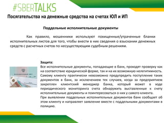 Посягательства на денежные средства на счетах ЮЛ и ИП
Поддельные исполнительные документы
Как правило, мошенники используют похищенные/утраченные бланки
исполнительных листов для того, чтобы внести в них сведения о взыскании денежных
средств с расчетных счетов по несуществующим судебным решениям.
Защита:
Все исполнительные документы, попадающие в банк, проходят проверку как
на соответствие юридической форме, так и на их возможную нелегитимность.
Самому клиенту практически невозможно предупредить поступление таких
документов в банк, за исключением тех случаев, когда за предприятием
закреплен клиентский менеджер банка, который может в ходе
периодического мониторинга счета обнаружить выставленные к счету
исполнительные документы и поинтересоваться о них у самого клиента.
При выявлении поддельных исполнительных документов банк сообщает об
этом клиенту и направляет заявление вместе с поддельными документами в
полицию.
 