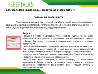 Посягательства на денежные средства на счетах ЮЛ и ИП
Поддельные доверенности
Поддельные доверенности - редкий, но эффективный вид мошенничества,
если дело касается разветвленной группы компаний со счетами в различных банках – в
таких случаях трудно контролировать выдачу доверенностей.
Защита:
Наведите порядок в доверенностях. Заведите журнал по их учету,
пропишите в нем данные о доверителе, его полномочия и срок их
действия. Так проще отслеживать просроченные документы и список
доверителей.
Следите за полномочиями: доверенности не должны давать лишних прав.
При опасности издайте приказ об отзыве доверенности. Уведомите об
этом все организации, в которых доверитель представлял ваши интересы.
Направьте подробный реестр своих доверенностей в банки, в которых вы
находитесь на расчетно-кассовом обслуживании.
Доверенности также проходят в банке проверку на соответствие
юридической форме и на их возможную нелегитимность. В случае
обнаружения поддельной доверенности банк сообщит клиенту и
обратится в полицию.
 