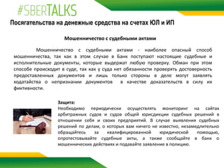 Посягательства на денежные средства на счетах ЮЛ и ИП
Мошенничество с судебными актами
Мошенничество с судебными актами - наиболее опасный способ
мошенничества, так как в этом случае в Банк поступают настоящие судебные и
исполнительные документы, которые выдержат любую проверку. Обман при этом
способе происходит в суде, так как у суда нет обязанности проверять достоверность
предоставленных документов и лишь только стороны в деле могут заявлять
ходатайства о непризнании документов в качестве доказательств в силу их
фиктивности.
Защита:
Необходимо периодически осуществлять мониторинг на сайтах
арбитражных судов и судов общей юрисдикции судебных решений в
отношении себя и своих предприятий. В случае выявления судебных
решений по делам, о которых вам ничего не известно, незамедлительно
обращайтесь за квалифицированной юридической помощью,
опротестовывайте судебные акты, а также сообщайте в банк о
мошеннических действиях и подавайте заявление в полицию.
 