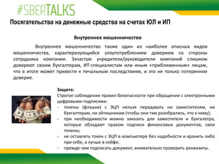 Посягательства на денежные средства на счетах ЮЛ и ИП
Внутреннее мошенничество
Внутреннее мошенничество также один из наиболее опасных видов
мошенничества, характеризующийся злоупотреблением доверием со стороны
сотрудника компании. Зачастую учредители/руководители компаний слишком
доверяют своим бухгалтерам, ИТ-специалистам или иным «приближенным» лицам,
что в итоге может привести к печальным последствиям, и это не только потерянное
доверие.
Защита:
Строгое соблюдение правил безопасности при обращении с электронными
цифровыми подписями:
- токены (флэшки) с ЭЦП нельзя передавать ни заместителям, ни
бухгалтерам, ни айтишникам (чтобы они там разобрались, что к чему);
- при необходимости можно заказать для заместителя и бухгалетра,
которые обладают правом подписи финансовых документов, свои
токены;
- не оставлять токен с ЭЦП в компьютере без надобности и хранить либо
при себе, а лучше в сейфе;
- прежде чем подписать документ, внимательно проверить реквизиты.
 