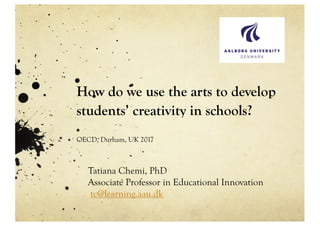 How do we use the arts to develop
students’ creativity in schools?
OECD, Durham, UK 2017
Tatiana Chemi, PhD
Associate Professor in Educational Innovation
tc@learning.aau.dk
!
 