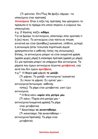 Σιαντίκου Αγγελική
(Τι φαίνεται; Ότι/Πως θα βρέξει σήμερα. –το
υποκείμενο είναι πρόταση)
Αντικείμενο: Είναι η λέξη της πρότασης που φανερώνει το
πρόσωπο ή το πράγμα στο οποίο πηγαίνει η ενέργεια του
υποκειμένου.
π.χ. Ο Κώστας παίζει κιθάρα.
Για να βρούμε το αντικείμενο, απαντούμε στην ερώτηση τι
ή (σε) ποιον. Το αντικείμενο είναι πάντα σε πτώση
αιτιατική και είναι (συνήθως) ουσιαστικό, επίθετο, μετοχή
ή αντωνυμία (στην τελευταία περίπτωση συχνά
χρησιμοποιείται ο ασθενής τύπος της αντωνυμίας).
Επίσης, το αντικείμενο μπορεί να είναι ονοματική φράση
(φράση χωρίς ρήμα) ή ολόκληρη πρόταση (φράση με ρήμα).
Σε μία πρόταση μπορεί να υπάρχουν δύο αντικείμενα. Τα
ρήματα που έχουν αντικείμενο λέγονται μεταβατικά, ενώ
αυτά που δεν έχουν αμετάβατα.
π.χ.* Η Μαρία μού χάρισε το μολύβι.
(Τι χάρισε; Το μολύβι –αντικείμενο/ ουσιαστικό
Σε ποιον το χάρισε; Σε εμένα/ μου –
αντικείμενο/αντωνυμία- ασθενής
τύπος). Το ρήμα είναι μεταβατικό, γιατί έχει
αντικείμενο.
* Η θεία κάνει παρέα στη μητέρα μου.
(Τι κάνει; Παρέα στη μητέρα μου –
αντικείμενο/ονοματική φράση).Το ρήμα
είναι μεταβατικό.
* Κανονίσαμε να συναντηθούμε.
(Τι κανονίσαμε; Να συναντηθούμε –
αντικείμενο/πρόταση). Το ρήμα είναι
μεταβατικό.
 