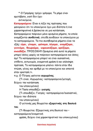 Σιαντίκου Αγγελική
* Ο Γρηγόρης τρέχει γρήγορα. Το ρήμα είναι
αμετάβατο, γιατί δεν έχει
αντικείμενο.
Κατηγορούμενο: Είναι η λέξη της πρότασης που
φανερώνει ότι το υποκείμενο έχει μια ιδιότητα ή ένα
χαρακτηριστικό ή βρίσκεται σε μια κατάσταση.
Κατηγορούμενο παίρνουν μόνο ορισμένα ρήματα, τα οποία
ονομάζονται συνδετικά, επειδή συνδέουν το υποκείμενο με
το κατηγορούμενο. Τα πιο συνηθισμένα ρήματα είναι τα
εξής: είμαι, γίνομαι, φαίνομαι, λέγομαι, ονομάζομαι,
γεννιέμαι, θεωρούμαι, παρουσιάζομαι, ορκίζομαι,
σπουδάζω. ΠΡΟΣΟΧΗ!!! Ορισμένα από αυτά τα ρήματα
μπορεί άλλες φορές να παίρνουν κατηγορούμενο και άλλες
όχι! Το κατηγορούμενο μπορεί να είναι ουσιαστικό,
επίθετο, αντωνυμία, ονοματική φράση ή και ολόκληρη
πρόταση. Το κατηγορούμενο μπαίνει πάντα στην ίδια
πτώση, γένος και αριθμό με το υποκείμενο και απαντά
στην ερώτηση τι.
π.χ. Ο Πέτρος φαίνεται αγχωμένος.
(Τι είναι; Αγχωμένος –κατηγορούμενο/μετοχή,
δείχνει την κατάσταση
του υποκειμένου)
Η Τασία σπουδάζει γιατρός.
(Τι σπουδάζει; Γιατρός –κατηγορούμενο/ουσιαστικό,
δείχνει την ιδιότητα
του υποκειμένου)
Ο γείτονάς μας θεωρείται εξαιρετικός στη δουλειά
του.
(Τι θεωρείται; Εξαιρετικός στη δουλειά του –
κατηγορούμενο/ονοματική
φράση, δείχνει ένα χαρακτηριστικό του υποκειμένου)
 