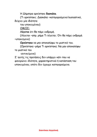 Σιαντίκου Αγγελική
Η Δήμητρα ορκίστηκε δασκάλα.
(Τι ορκίστηκε; Δασκάλα –κατηγορούμενο/ουσιαστικό,
δείχνει μία ιδιότητα
του υποκειμένου)
ΟΜΩΣ:
Λέγεται ότι θα πάμε εκδρομή.
(Λέγεται –απρ. ρήμα Τι λέγεται; Ότι θα πάμε εκδρομή
–υποκείμενο)
Ορκίστηκα να μην αποκαλύψω το μυστικό του.
(Ορκίστηκα –ρήμα Τι ορκίστηκα; Να μην αποκαλύψω
το μυστικό του
-αντικείμενο)
Σ’ αυτές τις προτάσεις δεν υπάρχει κάτι που να
φανερώνει ιδιότητα, χαρακτηριστικό ή κατάσταση του
υποκειμένου, οπότε δεν έχουμε κατηγορούμενο.
 
