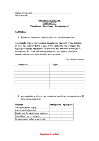 Σιαντίκου Αγγελική
ΟΝΟΜΑΤΕΠΩΝΥΜΟ:…………………………………………………………………………………………….
ΗΜΕΡΟΜΗΝΙΑ:……………………………………………………………
ΦΥΛΛΑΔΙΟ ΓΛΩΣΣΑΣ
ΣΥΝΤΑΚΤΙΚΟ
(Υποκείμενο, Αντικείμενο, Κατηγορούμενο)
ΑΣΚΗΣΕΙΣ
1. Βρίσκω τα ρήματα και τα υποκείμενα του παρακάτω κειμένου:
Η Ασπρούδα ήταν το πιο περήφανο πουρνάρι της περιοχής. Ήταν θεόρατο.
Οι ρίζες του έμπαιναν βαθιά κι άγγιζαν την καρδιά της γης. Ο κορμός του
είχε ως δέκα μέτρα περιφέρεια. Και οι κλώνοι του απλώνανε κι άγγιζαν το
παλιόκαστρο. Κι εκείνη η θεόρατη κορυφή του, που πήγαινε μεσούρανα,
περήφανη κι αλύγιστη, όσοι βοριάδες κι αν φυσούσαν…
Ελένη Χωρεάνθη, Η Ασπρούδα
Υποκείμενο Ρήμα
2. Υπογραμμίζω τα ρήματα των παρακάτω προτάσεων και σημειώνω με Χ
στην κατάλληλη στήλη:
Πρόταση Μεταβατικό Αμετάβατο
Ο Γιώργος έφυγε νωρίς.
Η Αντωνία παίζει πιάνο.
Έμαθα πως θα σχολάσουμε νωρίτερα.
Ο πάνθηρας τρέχει γρήγορα.
Το μωρό τρώει κρέμα με λαχανικά.
 