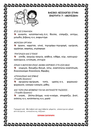 ΒΑΣΙΚΟ ΛΕΞΙΛΟΓΙΟ ΣΤΗΝ
ΕΝΟΤΗΤΑ 7: «ΜΟΥΣΙΚΗ»
ΕΓΩ ΣΕ ΣΥΝΑΥΛΙΑ;
συναυλία, καταπληκτικός-ή-ό, θύελλα, είσπραξη, αντέχω,
μελωδία, βέβαιος-η-ο, αναρωτιέμαι
ΜΟΥΣΙΚΑ ΟΡΓΑΝΑ
όργανο, καρφίτσα, υλικό, περιγράφω-περιγραφή, εφεύρεση,
ορχήστρα, ασφαλώς, ατμόσφαιρα
ΤΡΑΓΟΥΔΙΑ ΚΑΙ ΣΤΙΧΟΙ
ελπίδα, λατρεύω-λατρεία, αλήθεια, κιθάρα, κέφι, καλλιεργώ-
καλλιέργεια, εντύπωση, επιτυχία
ΕΙΝΑΙ Η ΜΟΥΣΙΚΗ ΕΝΑΣ ΑΚΟΜΑ ΘΟΡΥΒΟΣ ΣΤΗ ΖΩΗ ΜΑΣ;
γνωριμία, δοκιμάζω-δοκιμή, έστω, αναστατώνω-αναστάτωση,
δικαιολογούμαι-δικαιολογία, θόρυβος
ΑΠΟΛΛΩΝΑΣ ΚΑΙ ΕΡΜΗΣ
(Τετράδιο Εργασιών)
αφιερώνω-αφιέρωση, τοπίο, ωραίος-α-ο, ψυχαγωγώ-
ψυχαγωγία, ευκαιρώ-ευκαιρία, μύθος
ΚΑΙ ΤΩΡΑ ΕΝΑ ΚΕΙΜΕΝΟ ΓΙΑ ΝΑ ΑΝΤΛΗΣΕΤΕ ΓΝΩΣΕΙΣ…
(Τετράδιο Εργασιών)
γνώση, βλέπω-βλέμμα, κινώ-κινούμαι, αποφασίζω, βιολί,
ανόητος-η-ο, κατάπληκτος-η-ο, μυαλό
ΓΓ ρρ αα μμ μμ αα ττ ιι κκ ήή :: ΜΜ εε ττ αα ββ αα ττ ιι κκ άά -- αα μμ εε ττ άά ββ αα ττ αα ρρ ήή μμ αα ττ αα ,, υυ ππ οο κκ εε ίί μμ εε νν οο -- ρρ ήή μμ αα --
αα νν ττ ιι κκ εε ίί μμ εε νν οο ,, οο ιι κκ οο γγ έέ νν εε ιι εε ςς λλ έέ ξξ εε ωω νν
ΕΙΡΗΝΗ ΞΑΓΟΡΑΡΗ
 