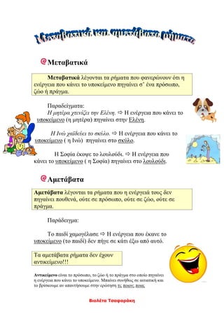 Βιολέτα Τσαφαράκη
Μεταβατικά
Μεταβατικά λέγονται τα ρήματα που φανερώνουν ότι η
ενέργεια που κάνει το υποκείμενο πηγαίνει σ’ ένα πρόσωπο,
ζώο ή πράγμα.
Παραδείγματα:
Η μητέρα χτενίζει την Ελένη.  Η ενέργεια που κάνει το
υποκείμενο (η μητέρα) πηγαίνει στην Ελένη.
Η Ινώ χαϊδεύει το σκύλο.  Η ενέργεια που κάνει το
υποκείμενο ( η Ινώ) πηγαίνει στο σκύλο.
Η Σοφία έκοψε το λουλούδι.  Η ενέργεια που
κάνει το υποκείμενο ( η Σοφία) πηγαίνει στο λουλούδι.
Αμετάβατα
Αμετάβατα λέγονται τα ρήματα που η ενέργειά τους δεν
πηγαίνει πουθενά, ούτε σε πρόσωπο, ούτε σε ζώο, ούτε σε
πράγμα.
Παράδειγμα:
Το παιδί χαμογέλασε  Η ενέργεια που έκανε το
υποκείμενο (το παιδί) δεν πήγε σε κάτι έξω από αυτό.
Τα αμετάβατα ρήματα δεν έχουν
αντικείμενο!!!
Αντικείμενο είναι το πρόσωπο, το ζώο ή το πράγμα στο οποίο πηγαίνει
η ενέργεια που κάνει το υποκείμενο. Μπαίνει συνήθως σε αιτιατική και
το βρίσκουμε αν απαντήσουμε στην ερώτηση τι; ποιον; ποια;
 