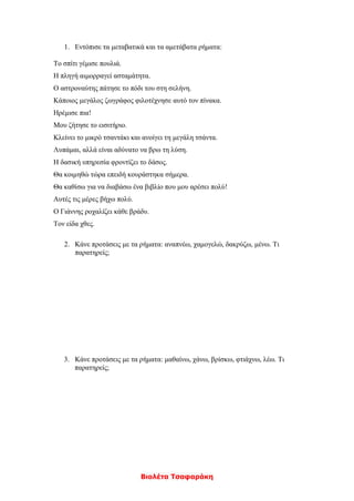 Βιολέτα Τσαφαράκη
1. Εντόπισε τα μεταβατικά και τα αμετάβατα ρήματα:
Το σπίτι γέμισε πουλιά.
Η πληγή αιμορραγεί ασταμάτητα.
Ο αστροναύτης πάτησε το πόδι του στη σελήνη.
Κάποιος μεγάλος ζωγράφος φιλοτέχνησε αυτό τον πίνακα.
Ηρέμισε πια!
Μου ζήτησε το εισιτήριο.
Κλείνει το μικρό τσαντάκι και ανοίγει τη μεγάλη τσάντα.
Λυπάμαι, αλλά είναι αδύνατο να βρω τη λύση.
Η δασική υπηρεσία φροντίζει το δάσος.
Θα κοιμηθώ τώρα επειδή κουράστηκα σήμερα.
Θα καθίσω για να διαβάσω ένα βιβλίο που μου αρέσει πολύ!
Αυτές τις μέρες βήχω πολύ.
Ο Γιάννης ροχαλίζει κάθε βράδυ.
Τον είδα χθες.
2. Κάνε προτάσεις με τα ρήματα: αναπνέω, χαμογελώ, δακρύζω, μένω. Τι
παρατηρείς;
3. Κάνε προτάσεις με τα ρήματα: μαθαίνω, χάνω, βρίσκω, φτιάχνω, λέω. Τι
παρατηρείς;
 