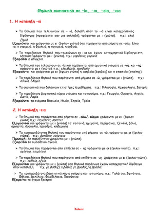 Zeleni
Θηλυκά ουσιαστικά σε –ία, -ια, -εία, -εια
1. Η κατάληξη –ιά
 Τα θηλυκά που τελειώνουν σε - ιά, δηλαδή όταν το -ιά είναι καταχρηστικός
δίφθογγος (προφέρεται σαν μια συλλαβή), γράφονται με ι (γιώτα). π.χ.: ελιά,
ζημιά
Εξαιρούνται και γράφονται με ει (έψιλον γιώτα) όσα παράγονται από ρήματα σε -εύω. Είναι
τα: η γιατρειά, η δουλειά, η παντρειά, η σοδειά.
 Τα παροξύτονα θηλυκά που τελειώνουν σε - ια και έχουν καταχρηστικό δίφθογγο στη
λήγουσα γράφονται με ι (γιώτα). π.χ.: γαρδένια, γκρίνια
Εξαιρείται η φτώχεια.
 Τα θηλυκά που τελειώνουν σε -ία και παράγονται από αρσενικά ονόματα σε -ος και -ης
γράφονται με ι (γιώτα). π.χ.: ελευθερία, προδοσία
Εξαιρούνται και γράφονται με ει (έψιλον γιώτα) η εφηβεία (έφηβος) και η επαιτεία (επαίτης).
 Τα παροξύτονα θηλυκά που παράγονται από ρήματα σε -ώ, γράφονται με ι (γιώτα). π.χ.:
αδικία, οδηγία
 Τα ουσιαστικά που δηλώνουν επιστήμες ή μαθήματα. π.χ.: Φιλοσοφία, Αρχαιολογία, Ιστορία
 Τα παροξύτονα βαφτιστικά κύρια ονόματα και τοπωνύμια. π.χ.: Γεωργία, Ουρανία, Αγγλία,
Δανία, Λαμία
Εξαιρούνται τα ονόματα Βασιλεία, Ηλεία, Σητεία, Τροία
2. Η κατάληξη –εια
 Τα θηλυκά που παράγονται από ρήματα σε -εύω/-εύομαι γράφονται με ει (έψιλον
γιώτα).π.χ.: θεραπεία, ληστεία
Εξαιρούνται και γράφονται με ι (γιώτα) τα: γειτονιά, ηγεμονία, περηφάνια, ξενιτιά, ζήλια,
αμνηστία, δυσκολία, προεδρία, κηδεμονία
 Τα προπαροξύτοντα θηλυκά που παράγονται από ρήματα σε -ώ, γράφονται με ει (έψιλον
γιώτα). π.χ.: βοήθεια, ενέργεια
Προσοχή: τα παροξύτονα γράφονται με ι (γιώτα).
Εξαιρείται το ουσιαστικό άγνοια
 Τα θηλυκά που παράγονται από επίθετα σε - ης γράφονται με ει (έψιλον γιώτα). π.χ.:
αγένεια, επιμέλεια
 Τα παροξύτονα θηλυκά που παράγονται από επίθετα σε -υς γράφονται με ει (έψιλον γιώτα).
π.χ.: ευθεία, οξεία
Εξαιρούνται και γράφονται με ι (γιώτα) όσα θηλυκά παράγωγα έχουν καταχρηστική δίφθογγο
στην κατάληξη. π.χ. (ο βαθύς) η βαθιά, (ο βραδύς) η βραδιά.
 Τα προπαροξύτονα βαφτιστικά κύρια ονόματα και τοπωνύμια. π.χ.: Γαλάτεια, Ιφιγένεια,
Θάλεια, Δεκέλεια ,Φιλαδέλφεια, Χαιρώνεια
Εξαιρείται το όνομα Ερέτρια
 