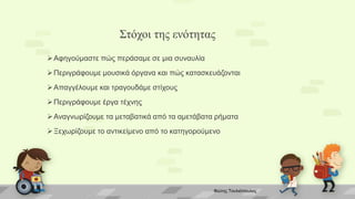 Στόχοι της ενότητας
Αφηγούμαστε πώς περάσαμε σε μια συναυλία
Περιγράφουμε μουσικά όργανα και πώς κατασκευάζονται
Απαγγέλουμε και τραγουδάμε στίχους
Περιγράφουμε έργα τέχνης
Αναγνωρίζουμε τα μεταβατικά από τα αμετάβατα ρήματα
Ξεχωρίζουμε το αντικείμενο από το κατηγορούμενο
Φώτης Τουλιόπουλος
 