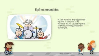 Εγώ σε συναυλία;
Η λέξη συναυλία στην αρχαιότητα
σήμαινε το τραγούδι με τη
συνοδεία αυλού. Σήμερα σημαίνει
εκτέλεση μουσικής μπροστά σε
ακροατήριο.
Φώτης Τουλιόπουλος
 