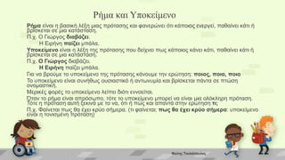 Ρήμα και Υποκείμενο
Ρήμα είναι η βασική λέξη μιας πρότασης και φανερώνει ότι κάποιος ενεργεί, παθαίνει κάτι ή
βρίσκεται σε μια κατάσταση.
Π.χ. Ο Γιώργος διαβάζει.
Η Ειρήνη παίζει μπάλα.
Υποκείμενο είναι η λέξη της πρότασης που δείχνει πως κάποιος κάνει κάτι, παθαίνει κάτι ή
βρίσκεται σε μια κατάσταση.
Π.χ. Ο Γιώργος διαβάζει.
Η Ειρήνη παίζει μπάλα.
Για να βρούμε το υποκείμενο της πρότασης κάνουμε την ερώτηση: ποιος, ποια, ποιο
Το υποκείμενο είναι συνήθως ουσιαστικό ή αντωνυμία και βρίσκεται πάντα σε πτώση
ονομαστική.
Μερικές φορές το υποκείμενο λείπει διότι εννοείται.
Όταν το ρήμα είναι απρόσωπο, τότε το υποκείμενο μπορεί να είναι μια ολόκληρη πρόταση.
Τότε η πρόταση αυτή ξεκινά με το να, ότι ή πώς και απαντά στην ερώτηση τι;
Π.χ. Φαίνεται πως θα έχει κρύο σήμερα. (τι φαίνεται; πως θα έχει κρύο σήμερα: υποκείμενο
είναι η τονισμένη πρόταση)
Φώτης Τουλιόπουλος
 