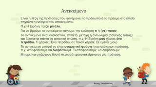 Αντικείμενο
Είναι η λέξη της πρότασης που φανερώνει το πρόσωπο ή το πράγμα στο οποίο
πηγαίνει η ενέργεια του υποκειμένου.
Π.χ Η Ειρήνη παίζει μπάλα.
Για να βρούμε το αντικείμενο κάνουμε την ερώτηση τι ή (σε) ποιον.
Το αντικείμενο είναι ουσιαστικό, επίθετο, μετοχή ή αντωνυμία (ασθενής τύπος)
και βρίσκεται πάντα σε αιτιατική πτώση. π.χ. Η Ειρήνη μου χάρισε ένα
τετράδιο. Τι χάρισε; Ένα τετράδιο, σε ποιον χάρισε; Σε εμένα (μου)
Το αντικείμενο μπορεί να είναι ονοματική φράση ή και ολόκληρη πρόταση,
π.χ. Αποφασίσαμε να διαβάσουμε. Τι αποφασίσαμε; να διαβάσουμε
Μπορεί να υπάρχουν δύο ή περισσότερα αντικείμενα σε μία πρόταση.
Φώτης Τουλιόπουλος
 