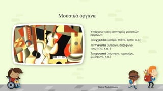 Μουσικά όργανα
Υπάρχουν τρεις κατηγορίες μουσικών
οργάνων:
Τα έγχορδα (κιθάρα, πιάνο, άρπα, κ.ά.)
Τα πνευστά (κλαρίνο, σαξόφωνο,
τρομπέτα, κ.ά. )
Τα κρουστά (τύμπανο, ταμπούρο,
ξυλόφωνο, κ.ά.)
Φώτης Τουλιόπουλος
 