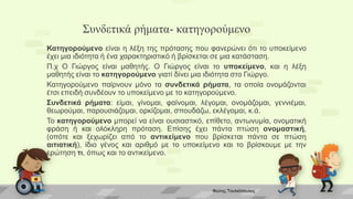 Συνδετικά ρήματα- κατηγορούμενο
Κατηγορούμενο είναι η λέξη της πρότασης που φανερώνει ότι το υποκείμενο
έχει μια ιδιότητα ή ένα χαρακτηριστικό ή βρίσκεται σε μια κατάσταση.
Π.χ Ο Γιώργος είναι μαθητής. Ο Γιώργος είναι το υποκείμενο, και η λέξη
μαθητής είναι το κατηγορούμενο γιατί δίνει μια ιδιότητα στο Γιώργο.
Κατηγορούμενο παίρνουν μόνο τα συνδετικά ρήματα, τα οποία ονομάζονται
έτσι επειδή συνδέουν το υποκείμενο με το κατηγορούμενο.
Συνδετικά ρήματα: είμαι, γίνομαι, φαίνομαι, λέγομαι, ονομάζομαι, γεννιέμαι,
θεωρούμαι, παρουσιάζομαι, ορκίζομαι, σπουδάζω, εκλέγομαι, κ.ά.
Το κατηγορούμενο μπορεί να είναι ουσιαστικό, επίθετο, αντωνυμία, ονοματική
φράση ή και ολόκληρη πρόταση. Επίσης έχει πάντα πτώση ονομαστική,
(οπότε και ξεχωρίζει από το αντικείμενο που βρίσκεται πάντα σε πτώση
αιτιατική), ίδιο γένος και αριθμό με το υποκείμενο και το βρίσκουμε με την
ερώτηση τι, όπως και το αντικείμενο.
Φώτης Τουλιόπουλος
 