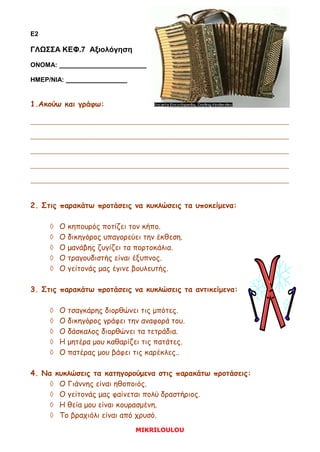 MIKRILOULOU
E2
ΓΛΩΣΣΑ ΚΕΦ.7 Αξιολόγηση
ΟΝΟΜΑ:
ΗΜΕΡ/ΝΙΑ:
1.Ακούω και γράφω:
_________________________________________________________
_________________________________________________________
_________________________________________________________
_________________________________________________________
_________________________________________________________
2. Στις παρακάτω προτάσεις να κυκλώσεις τα υποκείμενα:
 Ο κηπουρός ποτίζει τον κήπο.
 Ο δικηγόρος υπαγορεύει την έκθεση.
 Ο μανάβης ζυγίζει τα πορτοκάλια.
 Ο τραγουδιστής είναι έξυπνος.
 Ο γείτονάς μας έγινε βουλευτής.
3. Στις παρακάτω προτάσεις να κυκλώσεις τα αντικείμενα:
 Ο τσαγκάρης διορθώνει τις μπότες.
 Ο δικηγόρος γράφει την αναφορά του.
 Ο δάσκαλος διορθώνει τα τετράδια.
 Η μητέρα μου καθαρίζει τις πατάτες.
 Ο πατέρας μου βάφει τις καρέκλες..
4. Να κυκλώσεις τα κατηγορούμενα στις παρακάτω προτάσεις:
 Ο Γιάννης είναι ηθοποιός.
 Ο γείτονάς μας φαίνεται πολύ δραστήριος.
 Η θεία μου είναι κουρασμένη.
 Το βραχιόλι είναι από χρυσό.
Ε Π Α Ν Α Λ Η Π Τ Ι Κ Α
 