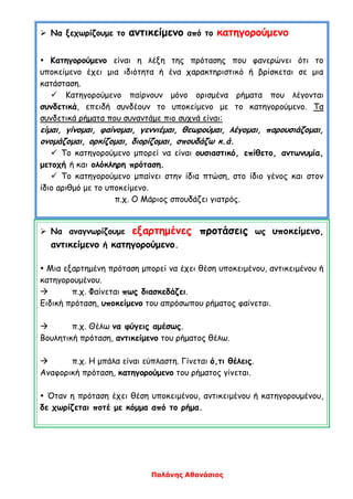 Παλάνης Αθανάσιος
 Να ξεχωρίζουμε το αντικείμενο από το κατηγορούμενο
 Κατηγορούμενο είναι η λέξη της πρότασης που φανερώνει ότι το
υποκείμενο έχει μια ιδιότητα ή ένα χαρακτηριστικό ή βρίσκεται σε μια
κατάσταση.
 Κατηγορούμενο παίρνουν μόνο ορισμένα ρήματα που λέγονται
συνδετικά, επειδή συνδέουν το υποκείμενο με το κατηγορούμενο. Τα
συνδετικά ρήματα που συναντάμε πιο συχνά είναι:
είμαι, γίνομαι, φαίνομαι, γεννιέμαι, θεωρούμαι, λέγομαι, παρουσιάζομαι,
ονομάζομαι, ορκίζομαι, διορίζομαι, σπουδάζω κ.ά.
 Το κατηγορούμενο μπορεί να είναι ουσιαστικό, επίθετο, αντωνυμία,
μετοχή ή και ολόκληρη πρόταση.
 Το κατηγορούμενο μπαίνει στην ίδια πτώση, στο ίδιο γένος και στον
ίδιο αριθμό με το υποκείμενο.
π.χ. Ο Μάριος σπουδάζει γιατρός.
 Να αναγνωρίζουμε εξαρτημένες προτάσεις ως υποκείμενο,
αντικείμενο ή κατηγορούμενο.
 Μια εξαρτημένη πρόταση μπορεί να έχει θέση υποκειμένου, αντικειμένου ή
κατηγορουμένου.
 π.χ. Φαίνεται πως διασκεδάζει.
Ειδική πρόταση, υποκείμενο του απρόσωπου ρήματος φαίνεται.
 π.χ. Θέλω να φύγεις αμέσως.
Βουλητική πρόταση, αντικείμενο του ρήματος θέλω.
 π.χ. Η μπάλα είναι εύπλαστη. Γίνεται ό,τι θέλεις.
Αναφορική πρόταση, κατηγορούμενο του ρήματος γίνεται.
 Όταν η πρόταση έχει θέση υποκειμένου, αντικειμένου ή κατηγορουμένου,
δε χωρίζεται ποτέ με κόμμα από το ρήμα.
 