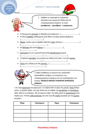 Ενότητα 7η – Εγώ σε συναυλία
Παγκαλάκης Γεώργιος
[Επιλογή
ημερομηνί
ας]
2. Αφού διαβάσεις το κείμενο που ακολουθεί
προσπάθησε να βρεις το υποκείμενο των
υπογραμμισμένων ρημάτων και να συμπληρώσεις τον
πίνακα. ΠΡΟΣΕΞΕ ΜΗΠΩΣ ΥΠΑΡΧΟΥΝ ΑΠΡΟΣΩΠΑ
ΡΗΜΑΤΑ
Όνομα : _________________________________
 Ο Παναγιώτης χτύπησε το Βαγγέλη στο πρόσωπο . (……………………………………)
 Η Ελένη διαβάζει καθημερινά γιατί θέλει να πάρει καλούς βαθμούς.
(……………………………………………)
 Έφαγα σούπα χτες το βράδυ αλλά δεν ήταν νόστιμη. ( ……………………………….)
(…………………………………………………….)
 Δε βγήκαμε έξω γιατί έβρεχε. (…………………………………….) ,
(…………………………….)
 Ακούγεται ότι με τις χιονοπτώσεις θα αποκλειστούν χωριά .
(…………………………………………..) , ( ………………………………………..)
 Ο Χρήστος φωνάζει την γυναίκα του αλλά αυτή κάνει πως δεν ακούει .
( ……………………………………. ) , ( ……………………………………………..)
 Είπαν στις ειδήσεις ότι θα χιονίσει . (……………………………………..) ,
(…………………………………………………)
« Σε λίγο κρατούσα στα χέρια μου το νυφικό από το γάμο της μαμάς. Ήταν άσπρο
σατέν με φύλλα εβαζέ και είχε πέπλο για το κεφάλι. Δε χρειαζόταν να σκοτίζομαι
άλλο. Φέτος τις απόκριες θα ντυνόμουν νύφη. Την άλλη μέρα το ανακοίνωσα στην
παρέα μου. Η Άννα ενθουσιάστηκε και είπε πως θα ντυθεί γαμπρός για να είμαστε
ζευγάρι».
Ρήμα Υποκείμενο Ρήμα Υποκείμενο
1. Διάβασε με προσοχή τις παρακάτω
προτάσεις και σημείωσε δίπλα από τα
υπογραμμισμένα ρήματα αν είναι
μεταβατικά , αμετάβατα ή απρόσωπα.
 