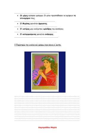 Λαμπριάδου Μαρία
……………………………………………………………………….
 Οι μέρες κύλησαν γρήγορα. Οι φίλοι προσπάθησαν να κρύψουν τη
στενοχώρια τους.
………………………………………………………………………………….
 Ο Μιχάλης φαινόταν άρρωστος.
………………………………………………………………………………………
 Ο πατέρας μου εκλέχτηκε πρόεδρος του συλλόγου.
………………………………………………………………………………………
 Ο κατηγορούμενος φαινόταν ανήσυχος.
………………………………………………………………………………………..
7.Παρατηρώ την εικόνα και γράφω λίγα λόγια γι’ αυτήν.
…………………………………………………………………………………………
…………………………………………………………………………………………
…………………………………………………………………………………………
…………………………………………………………………………………………
…………………………………………………………………………………………
…………………………………………………………………………………………
…………………………………………………………………………………………
…………………………………………………………………………………………
…………………………………………………………………………………………
…………………………………………………………………………………………
…………………………………………………………………………………………
…………………………………………………………………………………………
 