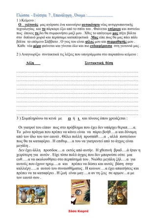 Σάσα Κιορπέ
1 ) Κείμενο :
Ο γείτονάς μας αγόρασε ένα καινούριο αυτοκίνητο νέας αντιρρυπαντικής
τεχνολογίας και το πάρκαρε έξω από το σπίτι του . Φαίνεται υπέροχο και πιστεύω
πως όποιος το δει θα συμφωνήσει μαζί μου . Χθες το απόγευμα μας πήγε βόλτα
στο διπλανό χωριό και περάσαμε καταπληκτικά .Μας είπε πως θα μας πάει πάλι
βόλτα το επόμενο Σάββατο . Ο γιος του είναι φίλος μου και συμμαθητής μου .
Κάθε νέα μέρα φαίνεται και γίνεται όλο και πιο ενδιαφέρουσα στη γειτονιά μας .
2 ) Αναγνωρίζω συντακτικά τις λέξεις που υπογράμμισα στο παραπάνω κείμενο :
Λέξη Συντακτική θέση
………………………………………………………………………………………
………………………………………………………………………………………
………………………………………………………………………………………
………………………………………………………………………………………
………………………………………………………………………………………
………………………………………………………………………………………
………………………………………………………………………………………
………………………………………………………………………………………
………………………………………………………………………………………
………………………………………………………………………………………
………………………………………………………………………………………
3 ) Συμπληρώνω τα κενά με ει ή ι και τόνους όπου χρειάζεται :
Οι γιατροί του είπαν πως στο πρόβλημα που έχει δεν υπάρχει θεραπ…..α.
Το μόνο πράγμα που πρέπει να κάνει είναι να πάρει βοήθ….α και δύναμη
από τον ίδιο του τον εαυτό . Θέλει πολλή προσπάθ…..α , αλλά πιστεύουν
πως θα τα καταφέρει . Η επιθυμ….α του να γιατρευτεί από το άγχος είναι
μεγάλη .
Δεν έχει άλλη προσδοκ….α εκτός από αυτήν. Η χθεσινή βραδ….ά ήταν η
χειρότερη για αυτόν . Είχε τόσο πολύ άγχος που δεν μπορούσε ούτε μια
ευθ…..α να ακολουθήσει στο περπάτημά του . Νιώθει μεγάλη ζήλ….α για
αυτούς που έχουν ηρεμ….α και πρέπει να δώσει και αυτός βάση στην
καλλιέργ…..α αυτού του συναισθήματος . Η κοινων….α έχει απαιτήσεις και
πρέπει να τα καταφέρει . Η ζωή είναι μαγ….α αν τη ζεις σε αρμον…α με
τον εαυτό σου .
 
