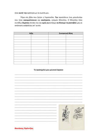 Θανάσης Πρέντζας
ήταν αυτή! την αγάπησα με τα σωστά μου.
Πήγα στη βίλα που ζούσε η Γκρατσιέλα. Την προστάτευε ένα μπουλντόγκ
που ήταν κακομούτσουνο και κακότροπο, ονόματι Μπούλης. Ο Μπούλης ήταν
συνήθως δεμένος σπιτάκι του και εμείς φροντίζαμε να δίνουμε τα ραντεβού μας σε
απόσταση ασφαλείας απ’ αυτόν.
Λέξη Συντακτική θέση
Το αγαπημένο μου μουσικό όργανο
.........................................................................................................................................
.........................................................................................................................................
.........................................................................................................................................
.........................................................................................................................................
.........................................................................................................................................
.........................................................................................................................................
.........................................................................................................................................
.........................................................................................................................................
.........................................................................................................................................
.........................................................................................................................................
.........................................................................................................................................
.....................................................................................
.....................................................................................
.....................................................................................
.....................................................................................
.....................................................................................
.....................................................................................
.....................................................................................
 