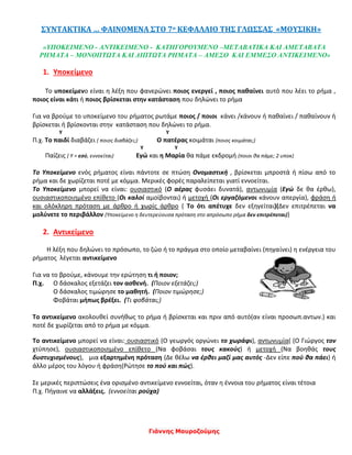 Γιάννης Μαυροζούμης
ΣΥΝΤΑΚΤΙΚΑ … ΦΑΙΝΟΜΕΝΑ ΣΤΟ 7ο ΚΕΦΑΛΑΙΟ ΤΗΣ ΓΛΩΣΣΑΣ «ΜΟΥΣΙΚΗ»
«ΥΠΟΚΕΙΜΕΝΟ - ΑΝΤΙΚΕΙΜΕΝΟ - ΚΑΤΗΓΟΡΟΥΜΕΝΟ –ΜΕΤΑΒΑΤΙΚΑ ΚΑΙ ΑΜΕΤΑΒΑΤΑ
ΡΗΜΑΤΑ – ΜΟΝΟΠΤΩΤΑ ΚΑΙ ΔΙΠΤΩΤΑ ΡΗΜΑΤΑ – ΑΜΕΣΟ ΚΑΙ ΕΜΜΕΣΟ ΑΝΤΙΚΕΙΜΕΝΟ»
1. Υποκείμενο
Το υποκείμενο είναι η λέξη που φανερώνει ποιος ενεργεί , ποιος παθαίνει αυτό που λέει το ρήμα ,
ποιος είναι κάτι ή ποιος βρίσκεται στην κατάσταση που δηλώνει το ρήμα
Για να βρούμε το υποκείμενο του ρήματος ρωτάμε ποιος / ποιοι κάνει /κάνουν ή παθαίνει / παθαίνουν ή
βρίσκεται ή βρίσκονται στην κατάσταση που δηλώνει το ρήμα.
Υ Υ
Π.χ. Το παιδί διαβάζει ( ποιος διαβάζει;) O πατέρας κοιμάται (ποιος κοιμάται;)
Υ Υ
Παίζεις ( Υ = εσύ, εννοείται) Eγώ και η Μαρία θα πάμε εκδρομή (ποιοι θα πάμε; 2 υποκ)
Το Υποκείμενο ενός ρήματος είναι πάντοτε σε πτώση Ονομαστική , βρίσκεται μπροστά ή πίσω από το
ρήμα και δε χωρίζεται ποτέ με κόμμα. Μερικές φορές παραλείπεται γιατί εννοείται.
Το Υποκείμενο μπορεί να είναι: ουσιαστικό (Ο αέρας φυσάει δυνατά), αντωνυμία (Εγώ δε θα έρθω),
ουσιαστικοποιημένο επίθετο (Οι καλοί αμοίβονται) ή μετοχή (Οι εργαζόμενοι κάνουν απεργία), φράση ή
και ολόκληρη πρόταση με άρθρο ή χωρίς άρθρο ( Το ότι απέτυχε δεν εξηγείται)(Δεν επιτρέπεται να
μολύνετε το περιβάλλον (Υποκείμενο η δευτερεύουσα πρόταση στο απρόσωπο ρήμα δεν επιτρέπεται))
2. Αντικείμενο
Η λέξη που δηλώνει το πρόσωπο, το ζώο ή το πράγμα στο οποίο μεταβαίνει (πηγαίνει) η ενέργεια του
ρήματος λέγεται αντικείμενο
Για να το βρούμε, κάνουμε την ερώτηση τι ή ποιον;
Π.χ. Ο δάσκαλος εξετάζει τον ασθενή. (Ποιον εξετάζει;)
Ο δάσκαλος τιμώρησε το μαθητή. (Ποιον τιμώρησε;)
Φοβάται μήπως βρέξει. (Τι φοβάται;)
Το αντικείμενο ακολουθεί συνήθως το ρήμα ή βρίσκεται και πριν από αυτό(αν είναι προσωπ.αντων.) και
ποτέ δε χωρίζεται από το ρήμα με κόμμα.
Το αντικείμενο μπορεί να είναι: ουσιαστικό (Ο γεωργός οργώνει το χωράφι), αντωνυμία( (Ο Γιώργος τον
χτύπησε), ουσιαστικοποιημένο επίθετο (Να φοβάσαι τους κακούς) ή μετοχή (Να βοηθάς τους
δυστυχισμένους), μια εξαρτημένη πρόταση (Δε θέλω να έρθει μαζί μας αυτός -Δεν είπε πού θα πάει) ή
άλλο μέρος του λόγου ή φράση(Ρώτησε το πού και πώς).
Σε μερικές περιπτώσεις ένα ορισμένο αντικείμενο εννοείται, όταν η έννοια του ρήματος είναι τέτοια
Π.χ. Πήγαινε να αλλάξεις. (εννοείται ρούχα)
 