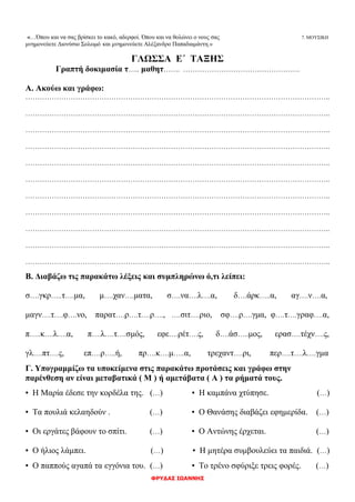 ΦΡΥΔΑΣ ΙΩΑΝΝΗΣ
«…Όπου και να σας βρίσκει το κακό, αδερφοί. Όπου και να θολώνει ο νους σας 7. ΜΟΥΣΙΚΗ
μνημονεύετε Διονύσιο Σολωμό και μνημονεύετε Αλέξανδρο Παπαδιαμάντη.»
ΓΛΩΣΣΑ Ε΄ ΤΑΞΗΣ
Γραπτή δοκιμασία τ….. μαθητ……. ………………………………………….
Α. Ακούω και γράφω:
………………………………………………………………………………………………………………..
………………………………………………………………………………………………………………..
………………………………………………………………………………………………………………..
………………………………………………………………………………………………………………..
………………………………………………………………………………………………………………..
………………………………………………………………………………………………………………..
………………………………………………………………………………………………………………..
………………………………………………………………………………………………………………..
………………………………………………………………………………………………………………..
………………………………………………………………………………………………………………..
………………………………………………………………………………………………………………..
Β. Διαβάζω τις παρακάτω λέξεις και συμπληρώνω ό,τι λείπει:
σ….γκρ…..τ….μα, μ….χαν….ματα, σ….να….λ….α, δ….άρκ…..α, αγ….ν….α,
μαγν….τ….φ….νο, παρατ….ρ….τ….ρ…., ….σιτ….ριο, σφ….ρ….γμα, φ….τ….γραφ….α,
π…..κ….λ….α, π….λ….τ….σμός, εφε….ρέτ….ς, δ….άσ…..μος, ερασ….τέχν….ς,
γλ….πτ….ς, επ….ρ…..ή, πρ….κ….μ…..α, τρεχαντ….ρι, περ….τ….λ….γμα
Γ. Υπογραμμίζω τα υποκείμενα στις παρακάτω προτάσεις και γράφω στην
παρένθεση αν είναι μεταβατικά ( Μ ) ή αμετάβατα ( Α ) τα ρήματά τους.
▪ Η Μαρία έδεσε την κορδέλα της. (…) ▪ Η καμπάνα χτύπησε. (…)
▪ Τα πουλιά κελαηδούν . (…) ▪ Ο Θανάσης διαβάζει εφημερίδα. (…)
▪ Οι εργάτες βάφουν το σπίτι. (…) ▪ Ο Αντώνης έρχεται. (…)
▪ Ο ήλιος λάμπει. (…) ▪ Η μητέρα συμβουλεύει τα παιδιά. (…)
▪ Ο παππούς αγαπά τα εγγόνια του. (…) ▪ Το τρένο σφύριξε τρεις φορές. (…)
 