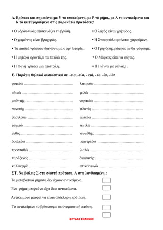 ΦΡΥΔΑΣ ΙΩΑΝΝΗΣ
Δ. Βρίσκω και σημειώνω με Υ το υποκείμενο, με Ρ το ρήμα, με Α το αντικείμενο και
Κ το κατηγορούμενο στις παρακάτω προτάσεις:
▪ Ο υδραυλικός επισκευάζει τη βρύση. ▪ Ο λαγός είναι γρήγορος.
▪ Ο χειμώνας είναι βροχερός. ▪ Η Σταυρούλα φαίνεται χαρούμενη.
▪ Τα παιδιά γράφουν διαγώνισμα στην Ιστορία. ▪ Ο Γρηγόρης ρώτησε αν θα φύγουμε.
▪ Η μητέρα φροντίζει τα παιδιά της. ▪ Ο Μάρκος είπε να φύγεις.
▪ Η Φανή γράφει μια επιστολή. ▪ Η Γιάννα με φώναξε .
Ε. Παράγω θηλυκά ουσιαστικά σε -εια, -εία, - ειά, - ια, -ία, -ιά:
φυτεύω ……………………………………… λατρεύω ………………………………………
αδικώ ……………………………………….. μιλώ …………………………………………...
μαθητής……………………………………... νηστεύω ………………………………………
συνεπής …………………………………….. πλατύς ………………………………………..
βασιλεύω …………………………………… αλιεύω ………………………………………..
τσιμπώ ……………………………………… αντλώ …………………………………………
ευθύς ……………………………………….. συνήθης ………………………………………
δουλεύω …………………………………… παντρεύω ……………………………………
προσπαθώ …………………………………. λαλώ ………………………………………….
παράξενος …………………………………. διαφανής ……………………………………..
καλλιεργώ …………………………………. επικοινωνώ ………………………………….
ΣΤ. Να βάλεις Σ στη σωστή πρόταση, Λ στη λανθασμένη.:
Τα μεταβατικά ρήματα δεν έχουν αντικείμενο.
Ένα ρήμα μπορεί να έχει δυο αντικείμενα.
Αντικείμενο μπορεί να είναι ολόκληρη πρόταση.
Το αντικείμενο το βρίσκουμε σε ονομαστική πτώση.
 