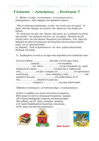1) Βρίσκω το ρήμα , το υποκείμενο , το αντικείμενο και το
κατηγορούμενο , όπου υπάρχουν στο παρακάτω κείμενο :
Χθες το απόγευμα επισκέφτηκα το σπίτι των γονιών μου στο χωριό. Το
χωριό φαίνεται υπέροχο με τα χιόνια στο δρόμο και στις σκεπές των
σπιτιών .
Οι γονείς μου την ώρα που έφτασα ήταν μόνοι και η έκπληξη για αυτούς
ήταν μεγάλη . Δεν περίμεναν κανέναν για τις γιορτές . Πίστευαν πως θα
μείνουν μόνοι και τους άκουσα θλιμμένους στο τηλέφωνο . Έτσι πήρα την
απόφαση και πήγα στο χωριό μου που θεωρείται έτσι και αλλιώς ιδανικό
μέρος για τις χριστουγεννιάτι-
κες διακοπές . Αυτά τα Χριστούγεννα θα είναι γεμάτα οικογενειακή
θαλπωρή και αγάπη .
2) Συμπληρώνω τα κενά με το ρήμα στην παρένθεση στον κατάλληλο τύπο :
Εγώ και η Μαρία ………………….(θα έρθω ) σε δυο ώρες .Εσείς
………………..(μπορώ)……………………(να κοιμηθώ)ή
………………….(αν θέλω)………………….(να δω) τηλεόραση. Σε καμιά
περίπτωση δεν πρέπει ………………….(να βγω) έξω ή κάποιος από
εσάς……………….. (να βρω ) ευκαιρία για …………………(να προκαλέσω)
αναστάτωση . …………………(όταν επιστρέψω ) σπίτι …………………(θα
μπορέσω) όλοι μαζί ……………………..(να κουβεντιάσω) για το
πώς…………………..(πέρασα) τη μέρα μας .
………………….(εύχομαι )…………………(να είμαι )καλά παιδιά .
3)Βρίσκω το υποκείμενο , το συνδετικό ρήμα , το κατηγορούμενο:
α) Όλοι οι επιβάτες του τρένου είναι σώοι και ασφαλείς .
β)Οι γιατροί σε αυτό το νοσοκομείο θεωρούνται έμπειροι .
γ)Ο Γιώργος αποδείχτηκε ειλικρινής για άλλη μια φορά .
δ)Ο μαθητής της ΣΤ΄ τάξης εκλέχτηκε πρόεδρος .
ε) Η κυρία Παπαδοπούλου διορίστηκε εισαγγελέας .
στ) Η μαμά σου φαίνεται κουρασμένη .
Σάσα Κιορπέ
 