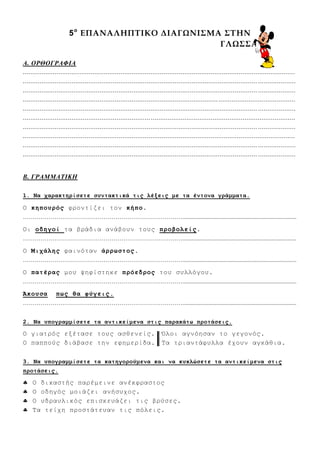 5ο
ΕΠΑΝΑΛΗΠΤΙΚΟ ΔΙΑΓΩΝΙΣΜΑ ΣΤΗΝ
ΓΛΩΣΣΑ
Α. ΟΡΘΟΓΡΑΦΙΑ
.................................................................................................................................................
............................................................................................................................. ....................
............................................................................................................................. ....................
.................................................................................................................................................
............................................................................................................................. ....................
.................................................................................................................................................
............................................................................................................................. ....................
.................................................................................................................................................
............................................................................................................................. ....................
............................................................................................................................. ....................
Β. ΓΡΑΜΜΑΤΙΚΗ
1. Να σαπακηηπίζεηε ζςνηακηικά ηιρ λέξειρ με ηα ένηονα γπάμμαηα.
Ο κηποςπόρ θξνληίδεη ηνλ κήπο.
……………………………………………………………………….............................................................................
Οη οδηγοί ηα βξάδηα αλάβνπλ ηνπο πποβολείρ.
……………………………………………………………………….............................................................................
Ο Μισάληρ θαηλόηαλ άππυζηορ.
……………………………………………………………………….............................................................................
Ο παηέπαρ κνπ ςεθίζηεθε ππόεδπορ ηνπ ζπιιόγνπ.
……………………………………………………………………….............................................................................
Άκοςζα πυρ θα θύγειρ.
……………………………………………………………………….............................................................................
2. Να ςπογπαμμίζεηε ηα ανηικείμενα ζηιρ παπακάηυ πποηάζειρ.
Ο γηαηξόο εμέηαζε ηνπο αζζελείο. Όινη αγλόεζαλ ην γεγνλόο.
Ο παππνύο δηάβαζε ηελ εθεκεξίδα. Τα ηξηαληάθπιια έρνπλ αγθάζηα.
3. Να ςπογπαμμίζεηε ηα καηηγοπούμενα και να κςκλώζεηε ηα ανηικείμενα ζηιρ
πποηάζειρ.
 Ο δηθαζηήο παξέκεηλε αλέθθξαζηνο
 Ο νδεγόο κνηάδεη αλήζπρνο.
 Ο πδξαπιηθόο επηζθεπάδεη ηηο βξύζεο.
 Τα ηείρε πξνζηάηεπαλ ηηο πόιεηο.
 