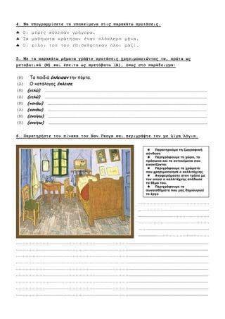 4. Να ςπογπαμμίζεηε ηα ςποκείμενα ζηιρ παπακάηυ πποηάζειρ.
 Οη κέξεο θύιεζαλ γξήγνξα.
 Τα καζήκαηα θξάηεζαλ έλαλ νιόθιεξν κήλα.
 Οη θίινη ηνπ ηνλ επηζθέθηεθαλ όινη καδί.
5. Με ηα παπακάηυ πήμαηα γπάτηε πποηάζειρ σπηζιμοποιώνηαρ ηα, ππώηα υρ
μεηαβαηικά (Μ) και έπειηα υρ αμεηάβαηα (Α), όπυρ ζηο παπάδειγμα:
(Μ) Τα παηδηά έκλεισαμ ηεκ πόνηα.
(Α) Ο θαηάιμγμξ έκλεισε.
(Μ) (γελώ) ............................................................................................................................................................
(Α) (γελώ) ............................................................................................................................................................
(Μ) (πομάω) .........................................................................................................................................................
(Α) (πομάω) .........................................................................................................................................................
(Μ) (αμοίγω) .........................................................................................................................................................
(Α) (αμοίγω) .........................................................................................................................................................
6. Παπαηηπήζηε ηον πίνακα ηος Βαν Γκογκ και πεπιγπάτηε ηον με λίγα λόγια.
……………………………………………………………………….............................................................................
……………………………………………………………………….............................................................................
……………………………………………………………………….............................................................................
……………………………………………………………………….............................................................................
……………………………………………………………………….............................................................................
……………………………………………………………………….............................................................................
……………………………………………………………………….............................................................................
……………………………………………………………………….............................................................................
……………………………………………………………………….............................................................................
……………………………………………
………………............................................
.................................…………...…………
……………………………………………
……............................................................
.................……………………...…………
………………………………………........
....................................................................
.…………………………………...………
……………………………........................
........................................................………
……………………………………………
…………………........................................
........................................................………
……………………………………………
…………………........................................
.....................................
 Παραηηρούμε ηη ζωγραθική
ζύνθεζη
 Περιγράθοσμε ηο τώρο, ηα
πρόζωπα και ηα ανηικείμενα ποσ
εικονίζονηαι
 Περιγράθοσμε ηα τρώμαηα
ποσ τρηζιμοποίηζε ο καλλιηέτνης
 Αναθερόμαζηε ζηον ηρόπο με
ηον οποίο ο καλλιηέτνης απέδωζε
ηο θέμα ηοσ.
 Περιγράθοσμε ηα
ζσναιζθήμαηα ποσ μας δημιοσργεί
ηο έργο
 