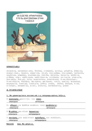 ΟΡΘΟΓΡΑΦΙΑ
ζπλαπιία, θαηαπιεθηηθόο, ζύειια, είζπξαμε, αληέρσ, κεισδία, βέβαηνο,
αλαξσηηέκαη, όξγαλν, θαξθίηζα, πιηθό, πεξηγξάθσ, πεξηγξαθή, εθεύξεζε,
νξρήζηξα, αζθαιώο, αηκόζθαηξα, ειπίδα, ιαηξεύσ, ιαηξεία, αιήζεηα,
θηζάξα, θέθη, θαιιηεξγώ, θαιιηέξγεηα, εληύπσζε, επηηπρία, γλσξηκία,
δνθηκάδσ, δνθηκή, έζησ, αλαζηαηώλσ, αλαζηάησζε, δηθαηνινγνύκαη,
δηθαηνινγία, ζόξπβνο, αθηεξώλσ, αθηέξσζε, ηνπίν, σξαίνο, ςπραγσγώ,
ςπραγσγία, επθαηξώ, επθαηξία, κύζνο, γλώζε, βιέπσ, βιέκκα, θηλώ,
θηλνύκαη, απνθαζίδσ, βηνιί, αλόεηνο, θαηάπιεθηνο, κπαιό
Β. ΓΡΑΜΜΑΤΙΚΗ
1. Να σαπακηηπίζεηε ζςνηακηικά ηιρ ςπογπαμμιζμένερ λέξειρ.
Ο κηποςπόρ θξνληίδεη ηνλ κήπο.
οπμθείμεκμ ακηηθείμεκμ
Οη οδηγοί ηα βξάδπα αλάβνπλ ηνπο πποβολείρ.
οπμθείμεκμ ακηηθείμεκμ
Ο Μισάληρ θαηλόηαλ άππυζηορ.
οπμθείμεκμ θαηεγμνμύμεκμ
Ο παηέπαρ κνπ ςεθίζηεθε ππόεδπορ ηνπ ζπιιόγνπ.
οπμθείμεκμ θαηεγμνμύμεκμ
Άκοςζα πυρ θα θύγειρ.
ΟΙ ΣΩΣΤΕΣ ΑΠΑΝΤΗΣΕΙΣ
ΣΤΟ 5μ ΔΙΑΓΩΝΙΣΜΑ ΣΤΗΝ
ΓΛΩΣΣΑ!
 