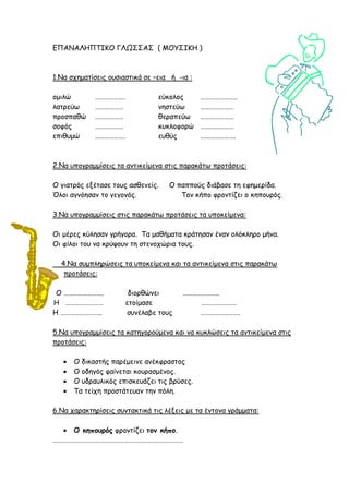 ΕΠΑΝΑΛΗΠΤΙΚΟ ΓΛΩΣΣΑΣ ( ΜΟΥΣΙΚΗ )
1.Να ζπεμαηίζεηξ μοζηαζηηθά ζε –εηα ή -ηα :
μμηιώ ………………. εύθμιμξ …………………..
ιαηνεύς ……………… κεζηεύς …………………
πνμζπαζώ ……………… ζεναπεύς …………………
ζμθόξ ……………… θοθιμθμνώ …………………
επηζομώ ………………. εοζύξ ………………….
2.Να οπμγναμμίζεηξ ηα ακηηθείμεκα ζηηξ παναθάης πνμηάζεηξ:
Ο γηαηνόξ ελέηαζε ημοξ αζζεκείξ. Ο παππμύξ δηάβαζε ηε εθεμενίδα.
Όιμη αγκόεζακ ημ γεγμκόξ. Τμκ θήπμ θνμκηίδεη μ θεπμονόξ.
3.Να οπμγναμμίζεηξ ζηηξ παναθάης πνμηάζεηξ ηα οπμθείμεκα:
Οη μένεξ θύιεζακ γνήγμνα. Τα μαζήμαηα θνάηεζακ έκακ μιόθιενμ μήκα.
Οη θίιμη ημο κα θνύρμοκ ηε ζηεκμπώνηα ημοξ.
4.Να ζομπιενώζεηξ ηα οπμθείμεκα θαη ηα ακηηθείμεκα ζηηξ παναθάης
πνμηάζεηξ:
Ο ……………………. δημνζώκεη …………………..
Η …………………… εημίμαζε ………………….
Η …………………….. ζοκέιαβε ημοξ …………………….
5.Να οπμγναμμίζεηξ ηα θαηεγμνμύμεκα θαη κα θοθιώζεηξ ηα ακηηθείμεκα ζηηξ
πνμηάζεηξ:
 Ο δηθαζηήξ πανέμεηκε ακέθθναζημξ
 Ο μδεγόξ θαίκεηαη θμοναζμέκμξ.
 Ο οδναοιηθόξ επηζθεοάδεη ηηξ βνύζεξ.
 Τα ηείπε πνμζηάηεοακ ηεκ πόιε.
6.Να παναθηενίζεηξ ζοκηαθηηθά ηηξ ιέλεηξ με ηα έκημκα γνάμμαηα:
 Ο κηποσρός θνμκηίδεη ηομ κήπο.
……………………………………………………………………….
 