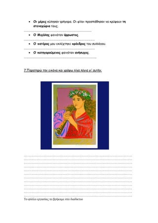  Οι μέρες θύιεζακ γνήγμνα. Οη θίιμη πνμζπάζεζακ κα θνύρμοκ ηη
ζηεμοτώρια ημοξ.
………………………………………………………………………………….
 Ο Μιτάλης θαηκόηακ άρρωζηος.
………………………………………………………………………………………
 Ο παηέρας μμο εθιέπηεθε πρόεδρος ημο ζοιιόγμο.
………………………………………………………………………………………
 Ο καηηγορούμεμος θαηκόηακ αμήζστος.
………………………………………………………………………………………..
7.Παναηενώ ηεκ εηθόκα θαη γνάθς ιίγα ιόγηα γη’ αοηήκ.
…………………………………………………………………………………………
…………………………………………………………………………………………
…………………………………………………………………………………………
…………………………………………………………………………………………
…………………………………………………………………………………………
…………………………………………………………………………………………
…………………………………………………………………………………………
…………………………………………………………………………………………
…………………………………………………………………………………………
…………………………………………………………………………………………
…………………………………………………………………………………………
…………………………………………………………………………………………
Το θύλλο εργαζίας ηο βρήκαμε ζηο διαδίκησο
Πηγή: http://ioannaprangiou.weebly.com/
 