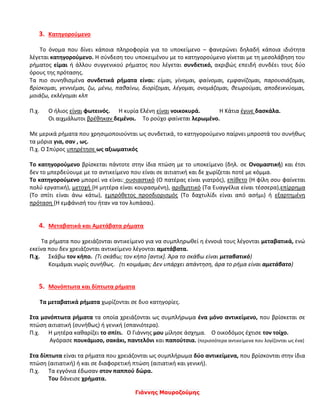 Γιάννης Μαυροζούμης
3. Κατηγορούμενο
Το όνομα που δίνει κάποια πληροφορία για το υποκείμενο – φανερώνει δηλαδή κάποια ιδιότητα
λέγεται κατηγορούμενο. Η σύνδεση του υποκειμένου με το κατηγορούμενο γίνεται με τη μεσολάβηση του
ρήματος είμαι ή άλλου συγγενικού ρήματος που λέγεται συνδετικό, ακριβώς επειδή συνδέει τους δύο
όρους της πρότασης.
Τα πιο συνηθισμένα συνδετικά ρήματα είναι: είμαι, γίνομαι, φαίνομαι, εμφανίζομαι, παρουσιάζομαι,
βρίσκομαι, γεννιέμαι, ζω, μένω, παθαίνω, διορίζομαι, λέγομαι, ονομάζομαι, θεωρούμαι, αποδεικνύομαι,
μοιάζω, εκλέγομαι κλπ
Π.χ. Ο ήλιος είναι φωτεινός. Η κυρία Ελένη είναι νοικοκυρά. Η Κάτια έγινε δασκάλα.
Οι αιχμάλωτοι βρέθηκαν δεμένοι. Το ρούχο φαίνεται λερωμένο.
Με μερικά ρήματα που χρησιμοποιούνται ως συνδετικά, το κατηγορούμενο παίρνει μπροστά του συνήθως
τα μόρια για, σαν , ως.
Π.χ. Ο Σπύρος υπηρέτησε ως αξιωματικός
Το κατηγορούμενο βρίσκεται πάντοτε στην ίδια πτώση με το υποκείμενο (δηλ. σε Ονομαστική) και έτσι
δεν το μπερδεύουμε με το αντικείμενο που είναι σε αιτιατική και δε χωρίζεται ποτέ με κόμμα.
Το κατηγορούμενο μπορεί να είναι: ουσιαστικό (Ο πατέρας είναι γιατρός), επίθετο (Η φίλη σου φαίνεται
πολύ εργατική), μετοχή (Η μητέρα είναι κουρασμένη), αριθμητικό (Τα Ευαγγέλια είναι τέσσερα),επίρρημα
(Το σπίτι είναι άνω κάτω), εμπρόθετος προσδιορισμός (Το δαχτυλίδι είναι από ασήμι) ή εξαρτημένη
πρόταση (Η εμφάνισή του ήταν να τον λυπάσαι).
4. Μεταβατικά και Αμετάβατα ρήματα
Τα ρήματα που χρειάζονται αντικείμενο για να συμπληρωθεί η έννοιά τους λέγονται μεταβατικά, ενώ
εκείνα που δεν χρειάζονται αντικείμενο λέγονται αμετάβατα.
Π.χ. Σκάβω τον κήπο. (Τι σκάβω; τον κήπο [αντικ]. Άρα το σκάβω είναι μεταβατικό)
Κοιμάμαι νωρίς συνήθως. (τι κοιμάμαι; Δεν υπάρχει απάντηση, άρα το ρήμα είναι αμετάβατο)
5. Μονόπτωτα και δίπτωτα ρήματα
Τα μεταβατικά ρήματα χωρίζονται σε δυο κατηγορίες.
Στα μονόπτωτα ρήματα τα οποία χρειάζονται ως συμπλήρωμα ένα μόνο αντικείμενο, που βρίσκεται σε
πτώση αιτιατική (συνήθως) ή γενική (σπανιότερα).
Π.χ. Η μητέρα καθαρίζει το σπίτι. Ο Γιάννης μου μίλησε άσχημα. Ο οικοδόμος έχτισε τον τοίχο.
Αγόρασε πουκάμισο, σακάκι, παντελόνι και παπούτσια. (περισσότερα αντικείμενα που λογίζονται ως ένα)
Στα δίπτωτα είναι τα ρήματα που χρειάζονται ως συμπλήρωμα δύο αντικείμενα, που βρίσκονται στην ίδια
πτώση (αιτιατική) ή και σε διαφορετική πτώση (αιτιατική και γενική).
Π.χ. Τα εγγόνια έδωσαν στον παππού δώρα.
Του δάνεισε χρήματα.
 