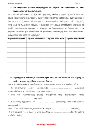 ΟΝΟΜΑΤΕΠΩΝΥΜΟ: ____________________________________________________ ΤΑΞΗ Ε
Παλάνης Αθανάσιος
5. Στο παρακάτω κείμενο υπογράμμισε τα ρήματα και τοποθέτησέ τα στον
πίνακα στην κατάλληλη στήλη.
Τα παιδιά ετοιμάστηκαν για την εκδρομή τους. Εκείνη τη μέρα θα ανέβαιναν στο
βουνό και θα φύτευαν δέντρα. Ο αρχηγός τους ρώτησε τι εξοπλισμό είχαν μαζί τους.
Δεν έπρεπε να ξεχάσουν τίποτα, για να είναι ασφαλείς. Ξεκίνησαν, ενώ ο αρχηγός
τους έδινε τις τελευταίες οδηγίες. Η ανάβαση στο βουνό αποδείχτηκε δύσκολη. Τα
παιδιά κουράστηκαν αμέσως κι άρχισαν να διαμαρτύρονται. Πολλοί δεν είχαν
φορέσει τα κατάλληλα παπούτσια και φαίνονταν ταλαιπωρημένοι. Φαινόταν ότι δεν
είχαν υπολογίσει καλά τις δυσκολίες.
Ρήματα αμετάβατα Ρήματα μεταβατικά Ρήματα συνδετικά Ρήματα απρόσωπα
6. Συμπλήρωσε τα κενά με τον κατάλληλο τύπο του ουσιαστικού που παράγεται
από το ρήμα ή το επίθετο της παρένθεσης.
 Οι μοναχοί υπέβαλλαν το σώμα τους σε δοκιμασίες, όπως νηστεία (νηστεύω).
 Οι επιστήμονες δίνουν διαφορετικές ……………………………. (ερμηνεύω)
προσπαθώντας να εξηγήσουν αυτό το φαινόμενο.
 Όλο και περισσότερες χώρες στρέφονται στις ανανεώσιμες πηγές
………………………………….. (ενεργώ).
 Οι τράπεζες εγγυώνται την ………………………… (ασφαλής) των ηλεκτρονικών
συναλλαγών.
 Δεν έπαψε ποτέ να αγωνίζεται για αποκαλυφθεί η ……………………… (αληθής).
 Η ωτίτιδα, μετά το συνάχι, είναι η πιο συνηθισμένη ……………………… (ασθενής) της
παιδικής ηλικίας.
 