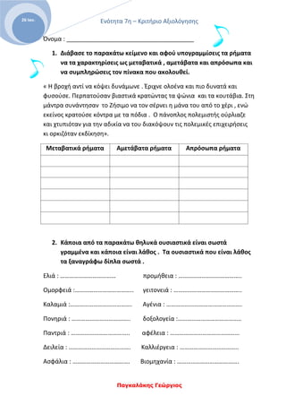 Ενότητα 7η – Κριτήριο Αξιολόγησης
Παγκαλάκης Γεώργιος
26 Ιαν.
Όνομα : ______________________________________
1. Διάβασε το παρακάτω κείμενο και αφού υπογραμμίσεις τα ρήματα
να τα χαρακτηρίσεις ως μεταβατικά , αμετάβατα και απρόσωπα και
να συμπληρώσεις τον πίνακα που ακολουθεί.
« Η βροχή αντί να κόψει δυνάμωνε . Έριχνε ολοένα και πιο δυνατά και
φυσούσε. Περπατούσαν βιαστικά κρατώντας τα ψώνια και τα κουτάβια. Στη
μάντρα συνάντησαν το Ζήσιμο να τον σέρνει η μάνα του από το χέρι , ενώ
εκείνος κρατούσε κόντρα με τα πόδια . Ο πάνοπλος πολεμιστής ούρλιαζε
και χτυπιόταν για την αδικία να του διακόψουν τις πολεμικές επιχειρήσεις
κι ορκιζόταν εκδίκηση».
Μεταβατικά ρήματα Αμετάβατα ρήματα Απρόσωπα ρήματα
2. Κάποια από τα παρακάτω θηλυκά ουσιαστικά είναι σωστά
γραμμένα και κάποια είναι λάθος . Τα ουσιαστικά που είναι λάθος
τα ξαναγράφω δίπλα σωστά .
Ελιά : ……………………………… προμήθεια : …………………………………..
Ομορφειά :……………………………….. γειτονειά : ……………………………………..
Καλαμιά :…………………………………. Αγένια : ………………………………………….
Πονηριά : ……………………………….. δοξολογεία :…………………………………..
Παντριά : ……………………………….. αφέλεια : ………………………………………
Δειλεία : …………………………………. Καλλιέργεια : ………………………………..
Ασφάλια : ………………………………. Βιομηχανία : ………………………………….
 