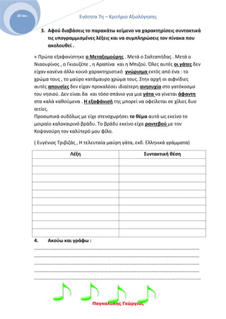 Ενότητα 7η – Κριτήριο Αξιολόγησης
Παγκαλάκης Γεώργιος
26 Ιαν.
3. Αφού διαβάσεις το παρακάτω κείμενο να χαρακτηρίσεις συντακτικά
τις υπογραμμισμένες λέξεις και να συμπληρώσεις τον πίνακα που
ακολουθεί .
« Πρώτα εξαφανίστηκε ο Μεταξομούρης . Μετά ο Σαλταπήδας . Μετά ο
Νιαουρίνος , ο Γκιουζέπε , η Αραπίνα και η Μπιζού. Όλες αυτές οι γάτες δεν
είχαν κανένα άλλο κοινό χαρακτηριστικό γνώρισμα εκτός από ένα : το
χρώμα τους , το μαύρο κατάμαυρο χρώμα τους. Στην αρχή οι αιφνίδιες
αυτές απουσίες δεν είχαν προκαλέσει ιδιαίτερη ανησυχία στο γατόκοσμο
του νησιού. Δεν είναι δα και τόσο σπάνιο για μια γάτα να γίνεται άφαντη
στα καλά καθούμενα . Η εξαφάνισή της μπορεί να οφείλεται σε χίλιες δυο
αιτίες.
Προσωπικά ουδόλως με είχε στενοχωρήσει το θέμα αυτό ως εκείνο το
μοιραίο καλοκαιρινό βράδυ. Το βράδυ εκείνο είχα ραντεβού με τον
Κοψονούρη τον καλύτερό μου φίλο.
( Ευγένιος Τριβιζάς , Η τελευταία μαύρη γάτα, εκδ. Ελληνικά γράμματα)
Λέξη Συντακτική θέση
4. Ακούω και γράφω :
………………………………………………………………………………………………………………………
………………………………………………………………………………………………………………………
………………………………………………………………………………………………………………………
………………………………………………………………………………………………………………………
…………………………………………………………………………….............................................
 