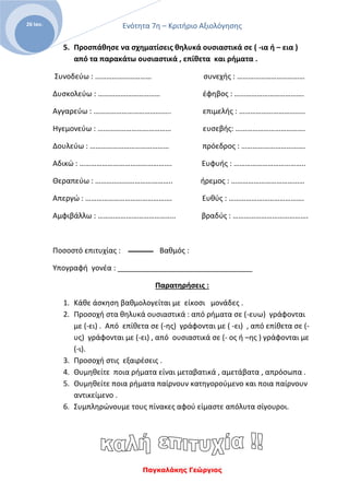 Ενότητα 7η – Κριτήριο Αξιολόγησης
Παγκαλάκης Γεώργιος
26 Ιαν.
5. Προσπάθησε να σχηματίσεις θηλυκά ουσιαστικά σε ( -ια ή – εια )
από τα παρακάτω ουσιαστικά , επίθετα και ρήματα .
Συνοδεύω : ………………………… συνεχής : ………………………………
Δυσκολεύω : …………………………… έφηβος : ……………………………….
Αγγαρεύω : ………………………………….. επιμελής : ……………………………..
Ηγεμονεύω : ………………………………… ευσεβής: ……………………………….
Δουλεύω : …………………………………… πρόεδρος : …………………………….
Αδικώ : …………………………………………. Ευφυής : ………………………………..
Θεραπεύω : ………………………………….. ήρεμος : …………………………………
Απεργώ : ………………………………………. Ευθύς : ………………………………….
Αμφιβάλλω : ………………………………….. βραδύς : ………………………………….
Ποσοστό επιτυχίας : Βαθμός :
Υπογραφή γονέα : _________________________________
Παρατηρήσεις :
1. Κάθε άσκηση βαθμολογείται με είκοσι μονάδες .
2. Προσοχή στα θηλυκά ουσιαστικά : από ρήματα σε (-ευω) γράφονται
με (-ει) . Από επίθετα σε (-ης) γράφονται με ( -ει) , από επίθετα σε (-
υς) γράφονται με (-ει) , από ουσιαστικά σε (- ος ή –ης ) γράφονται με
(-ι).
3. Προσοχή στις εξαιρέσεις .
4. Θυμηθείτε ποια ρήματα είναι μεταβατικά , αμετάβατα , απρόσωπα .
5. Θυμηθείτε ποια ρήματα παίρνουν κατηγορούμενο και ποια παίρνουν
αντικείμενο .
6. Συμπληρώνουμε τους πίνακες αφού είμαστε απόλυτα σίγουροι.
 