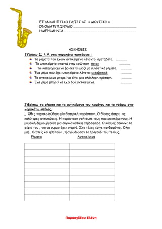 Παρασχίδου Ελένη
ΕΠΑΝΑΛΗΠΤΙΚΟ ΓΛΩΣΣΑΣ « ΜΟΥΣΙΚΗ »
ΟΝΟΜΑΤΕΠΩΝΥΜΟ ………………………………………………………………………….
ΗΜΕΡΟΜΗΝΙΑ …………………………………………………………………………………….
ΑΣΚΗΣΕΙΣ
1)Γράφω Σ ή Λ στις παρακάτω προτάσεις :
Τα ρήματα που έχουν αντικείμενο λέγονται αμετάβατα. ……………
Το υποκείμενο απαντά στην ερώτηση ποιος …………..
Το κατηγορούμενο βρίσκεται μαζί με συνδετικά ρήματα. …………..
Ένα ρήμα που έχει υποκείμενο λέγεται μεταβατικό. …………..
Το αντικείμενο μπορεί να είναι μια ολόκληρη πρόταση. …………..
Ένα ρήμα μπορεί να έχει δύο αντικείμενα. ……………
2)Βρίσκω τα ρήματα και τα αντικείμενα του κειμένου και τα γράφω στις
παρακάτω στήλες.
Χθες παρακολούθησα μία θεατρική παράσταση .Ο θίασος άφησε τις
καλύτερες εντυπώσεις. Η παράσταση γοήτευσε τους παρευρισκόμενους. Η
μουσική δημιουργούσε μια συγκλονιστική ατμόσφαιρα. Ο κόσμος σήκωνε τα
χέρια του , για να συμμετέχει ενεργά. Στο τέλος έγινε πανδαιμόνιο. Όλοι
μαζί, θεατές και ηθοποιοί , τραγουδούσαν το τραγούδι του τέλους.
Ρήματα Αντικείμενα
 