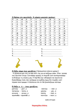 Παρασχίδου Ελένη
3) Βρίσκω στο κρυπτόλεξο 8 ονόματα μουσικών οργάνων:
Π Η Μ Ε Ρ Τ Λ Υ Θ Ι Κ Ξ
Ρ Σ Α Ν Τ Ο Υ Ρ Ι Ε Α Η
Κ Α Ν Γ Η Α Ρ Γ Ζ Γ Τ Γ
Ι Σ Τ Φ Π Ζ Α Ρ Π Α Υ Φ
Θ Ι Ο Σ Ι Ω Ι Ο Σ Ε Θ Ψ
Α Γ Λ Α Α Ο Υ Ε Χ Ρ Ι Ω
Ρ Μ Ι Ζ Ν Ρ Τ Ρ Ι Τ Κ Μ
Α Π Ν Σ Ο Ξ Μ Π Ο Υ Θ Ν
Π Δ Ο Θ Ι Φ Ρ Ο Α Κ Μ Η
Ο Ρ Σ Υ Ε Σ Ε Σ Ν Ε Ρ Β
Ι Τ Α Θ Ο Ε Δ Χ Α Ι Φ Γ
Θ Υ Τ Ξ Υ Λ Ο Φ Ω Ν Ο Ω
1…………………………………………… 5………………………………………………
2………………………………………….. 6………………………………………………
3………………………………………….. 7……………………………………………..
4………………………………………….. 8…………………………………………………
4) Βάζω κόμμα όπου χρειάζεται:( Χρησιμοποιώ κόκκινο χρώμα )
Η Δέσποινα μου είπε να πάω σπίτι της για να παίξουμε σκάκι. Όταν έφτασα
εκεί όλα ήταν έτοιμα. Ξεκινήσαμε αμέσως το παιχνίδι γιατί ανυπομονούσαμε
να δείξουμε τις γνώσεις μας. Η παρτίδα είχε ενδιαφέρον και αγωνία και
διασκεδάσαμε πολύ. Δεν κατάφερα να κερδίσω όμως δεν πειράζει γιατί
πέρασα πολύ όμορφα. Η Δέσποινα είπε ότι θα ξαναπαίξουμε σύντομα.
5) Βάζω ει ή ι όπου χρειάζεται:
μαντεύω - μαντ…ο νηστεύω - νηστ…α
παντρεύω - παντρ…α μαγεύω - μαγ….α
κοινωνώ - κοινων…α πλατύς - πλατ…α
προσπαθώ – προσπάθ…α πολιτεύω - πολιτ…α
καλή επιτυχία
 