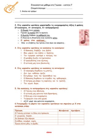 elena
Επαναληπτικό μάθημα στη Γλώσσα - ενότητα 7
Ονοματεπώνυμο : …………………………………………………
1. Ακούω και γράφω:
_______________________________________________________
____________________________________________________________
____________________________________________________________
2. Στις παρακάτω προτάσεις χαρακτηρίζω τις υπογραμμισμένες λέξεις ή φράσεις
(Υ=υποκείμενο, Α= αντικείμενο, Κ= κατηγορούμενο):
o Ο Θωμάς έγινε γιατρός.
o Γύρισαν τα παιδιά από το σχολείο.
o Ο Κωστής διάβασε τα μαθήματά του.
o Η Λένα και η Αποστολία είναι κολλητές φίλες.
o Ο χρόνος είναι πολύτιμος .
o Όλοι οι επιβάτες του τρένου είναι σώοι και ασφαλείς .
3. Στις παρακάτω προτάσεις να κυκλώσεις τα υποκείμενα:
 Ο δάσκαλος διαβάζει ένα βιβλίο.
 Μου χάρισε ένα βιβλίο ο Χρήστος.
 Τον τιμώρησε αυστηρά ο πατέρας του
 Ο μανάβης ζυγίζει τα πορτοκάλια.
 Ο τραγουδιστής είναι έξυπνος.
 Ο γείτονάς μας έγινε βουλευτής.
4. Στις παρακάτω προτάσεις να κυκλώσεις τα αντικείμενα:
 Ο τσαγκάρης διορθώνει τις μπότες.
 Δεν έχει καθόλου όρεξη.
 Εκτιμήσαμε πολύ την προσπάθειά του
 Ο δάσκαλος διορθώνει τα τετράδια της ορθογραφία .
 Ο πατέρας μου βάφει τις καρέκλες και το τραπέζι.
 Τον γέμισε δώρα .
5. Να κυκλώσεις τα κατηγορούμενα στις παρακάτω προτάσεις:
 Ο Γιάννης είναι ηθοποιός.
 Ο γείτονάς μας φαίνεται πολύ δραστήριος.
 Η θεία μου είναι κουρασμένη.
 Το βραχιόλι είναι από χρυσό.
 στ) Η μαμά σου φαίνεται κουρασμένη .
6.Υπογραμμίζω τα ρήματα των παρακάτω προτάσεων και σημειώνω με Χ στην
κατάλληλη στήλη:
Πρόταση Μεταβατικό Αμετάβατο
Ο Γιάννης χτύπησε το Θάνο στο πρόσωπο.
Ο χειμώνας πέρασε .
Δε βγήκαμε έξω σήμερα.
Συνήθως κοιμάμαι νωρίς.
Έφαγα σούπα χθες το βράδυ.
 