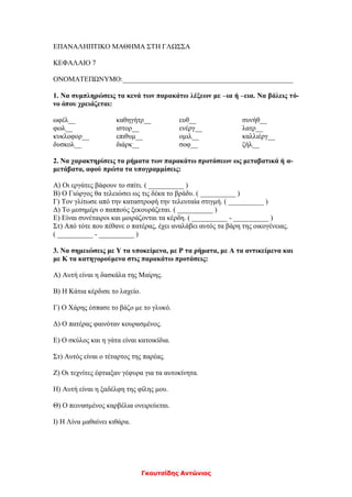 Γκουτσίδης Αντώνιος
ΕΠΑΝΑΛΗΠΤΙΚΟ ΜΑΘΗΜΑ ΣΤΗ ΓΛΩΣΣΑ
ΚΕΦΑΛΑΙΟ 7
ΟΝΟΜΑΤΕΠΩΝΥΜΟ:________________________________________________
1. Να συμπληρώσεις τα κενά των παρακάτω λέξεων με –ια ή –εια. Να βάλεις τό-
νο όπου χρειάζεται:
ωφέλ__ καθηγήτρ__ ευθ__ συνήθ__
φωλ__ ιστορ__ ενέργ__ λατρ__
κυκλοφορ__ επιθυμ__ ομιλ__ καλλιέργ__
δυσκολ__ διάρκ__ σοφ__ ζήλ__
2. Να χαρακτηρίσεις τα ρήματα των παρακάτω προτάσεων ως μεταβατικά ή α-
μετάβατα, αφού πρώτα τα υπογραμμίσεις:
Α) Οι εργάτες βάφουν το σπίτι. ( __________ )
Β) Ο Γιώργος θα τελειώσει ως τις δέκα το βράδυ. ( __________ )
Γ) Τον γλίτωσε από την καταστροφή την τελευταία στιγμή. ( __________ )
Δ) Το μεσημέρι ο παππούς ξεκουράζεται. ( __________ )
Ε) Είναι συνέταιροι και μοιράζονται τα κέρδη. ( __________ - __________ )
Στ) Από τότε που πέθανε ο πατέρας, έχει αναλάβει αυτός τα βάρη της οικογένειας.
( __________ - __________ )
3. Να σημειώσεις με Υ τα υποκείμενα, με Ρ τα ρήματα, με Α τα αντικείμενα και
με Κ τα κατηγορούμενα στις παρακάτω προτάσεις:
Α) Αυτή είναι η δασκάλα της Μαίρης.
Β) Η Κάτια κέρδισε το λαχείο.
Γ) Ο Χάρης έσπασε το βάζο με το γλυκό.
Δ) Ο πατέρας φαινόταν κουρασμένος.
Ε) Ο σκύλος και η γάτα είναι κατοικίδια.
Στ) Αυτός είναι ο τέταρτος της παρέας.
Ζ) Οι τεχνίτες έφτιαξαν γέφυρα για τα αυτοκίνητα.
Η) Αυτή είναι η ξαδέλφη της φίλης μου.
Θ) Ο πεινασμένος καρβέλια ονειρεύεται.
Ι) Η Λίνα μαθαίνει κιθάρα.
 