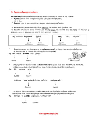 Γιάννης Μαυροζούμης
6. Άμεσο και Έμμεσο Αντικείμενο
Τα δίπτωτα ρήματα συντάσσονται με δύο αντικείμενα από τα οποία το ένα λέγεται:
 Άμεσο γιατί σε αυτό μεταβαίνει άμεσα η ενέργεια του ρήματος
και το άλλο
 Έμμεσο, γιατί σε αυτό μεταβαίνει έμμεσα η ενέργεια του ρήματος.
Το άμεσο αντικείμενο είναι συνήθως σε αιτιατική και απαντά στην ερώτηση «τι;».
Το έμμεσο αντικείμενο είναι συνήθως σε πτώση γενική και απαντά στην ερώτηση «σε ποιον;» ή
μερικές φορές σε αιτιατική και απαντά στην ερώτηση «ποιον».
 Στα ρήματα που συντάσσονται με γενική και αιτιατική το άμεσο είναι αυτό που βρίσκεται
σε αιτιατική και το έμμεσο αυτό που βρίσκεται σε γενική.
Π.χ. Του έκανα σινιάλο από μακριά.
έμμεσο άμεσο
 Στα ρήματα που συντάσσονται με δύο αιτιατικές το άμεσο είναι αυτό που δηλώνει πρόσωπο,
εκτός αν μπορεί να αντικατασταθεί με εμπρόθετο αντικείμενο, οπότε είναι έμμεσο.
Π.χ. Με ρώτησε κάτι.
άμεσο έμμεσο
Διδάσκει τους μαθητές ( στους μαθητές ) μαθηματικά .
έμμεσο άμεσο
 Στα ρήματα που συντάσσονται με δύο αιτιατικές που δηλώνουν πράγμα , το έμμεσο
αντικείμενο είναι εκείνο που μπορεί να αντικατασταθεί με εμπρόθετο αντικείμενο.
Π.χ. Έσπειρε το χωράφι λαχανικά . ( με λαχανικά)
άμεσο έμμεσο
Π.χ. Διδάσκει το μαθητή χημεία.
έμμεσο άμεσο
αντικείμενο αντικείμενο
Μας είπες ψέματα .
έμμεσο άμεσο
αντικείμενο αντικείμενο
 